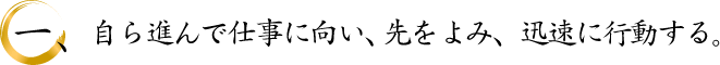 自ら進んで仕事に向い、先をよみ、迅速に行動する。