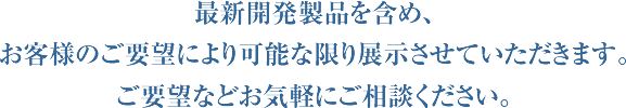 最新開発製品を含め、お客様のご要望により可能な限り展示させていただきます。ご要望などお気軽にご相談ください。