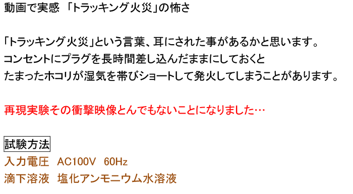 動画で実感　「トラッキング火災」の怖さ 「トラッキング火災」という言葉、耳にされた事があるかと思います。 コンセントにプラグを長時間差し込んだままにしておくと たまったホコリが湿気を帯びショートして発火してしまうことがあります。 再現実験その衝撃映像とんでもないことになりました… 試験方法　 入力電圧　AC100V　60Hz 滴下溶液　塩化アンモニウム水溶液